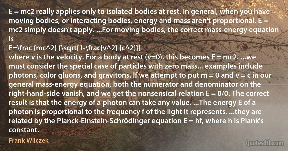 E = mc2 really applies only to isolated bodies at rest. In general, when you have moving bodies, or interacting bodies, energy and mass aren't proportional. E = mc2 simply doesn't apply. ...For moving bodies, the correct mass-energy equation is
E=\frac {mc^2} {\sqrt{1-\frac{v^2} {c^2}}}
where v is the velocity. For a body at rest (v=0), this becomes E = mc2. ...we must consider the special case of particles with zero mass... examples include photons, color gluons, and gravitons. If we attempt to put m = 0 and v = c in our general mass-energy equation, both the numerator and denominator on the right-hand-side vanish, and we get the nonsensical relation E = 0/0. The correct result is that the energy of a photon can take any value. ...The energy E of a photon is proportional to the frequency f of the light it represents. ...they are related by the Planck-Einstein-Schrödinger equation E = hf, where h is Plank's constant. (Frank Wilczek)