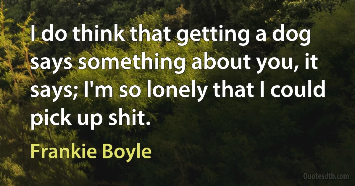 I do think that getting a dog says something about you, it says; I'm so lonely that I could pick up shit. (Frankie Boyle)