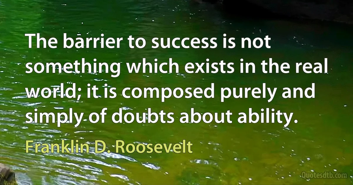 The barrier to success is not something which exists in the real world; it is composed purely and simply of doubts about ability. (Franklin D. Roosevelt)