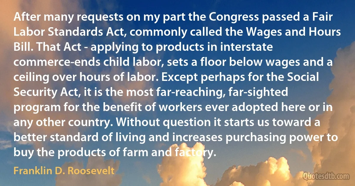 After many requests on my part the Congress passed a Fair Labor Standards Act, commonly called the Wages and Hours Bill. That Act - applying to products in interstate commerce-ends child labor, sets a floor below wages and a ceiling over hours of labor. Except perhaps for the Social Security Act, it is the most far-reaching, far-sighted program for the benefit of workers ever adopted here or in any other country. Without question it starts us toward a better standard of living and increases purchasing power to buy the products of farm and factory. (Franklin D. Roosevelt)