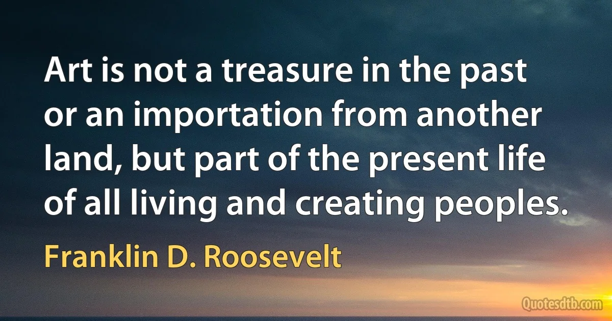 Art is not a treasure in the past or an importation from another land, but part of the present life of all living and creating peoples. (Franklin D. Roosevelt)