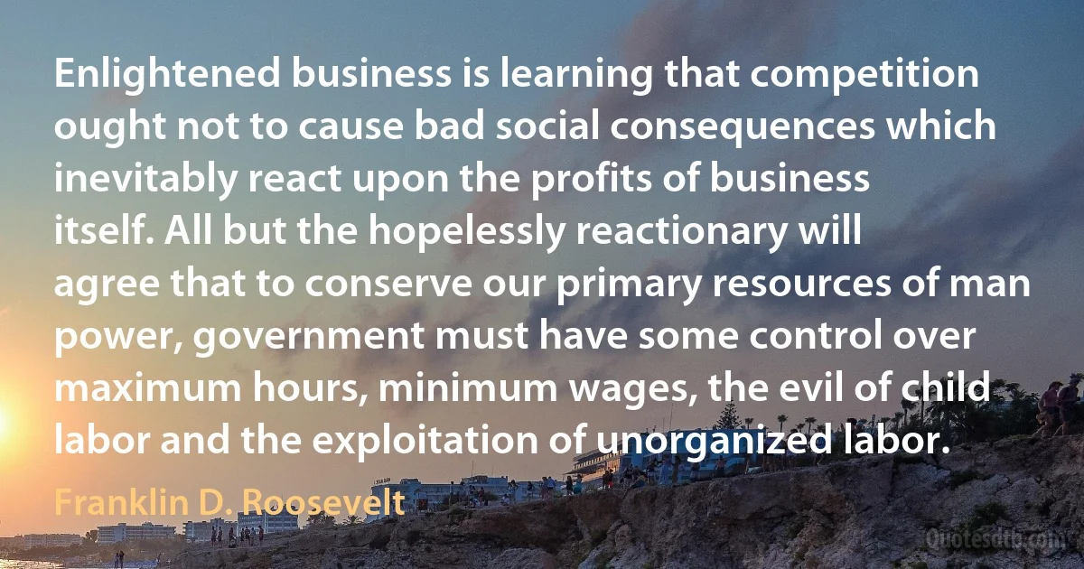 Enlightened business is learning that competition ought not to cause bad social consequences which inevitably react upon the profits of business itself. All but the hopelessly reactionary will agree that to conserve our primary resources of man power, government must have some control over maximum hours, minimum wages, the evil of child labor and the exploitation of unorganized labor. (Franklin D. Roosevelt)