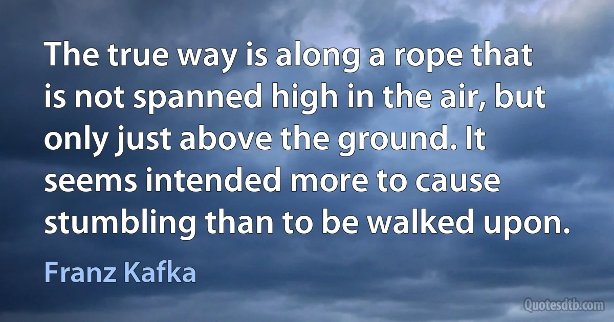 The true way is along a rope that is not spanned high in the air, but only just above the ground. It seems intended more to cause stumbling than to be walked upon. (Franz Kafka)