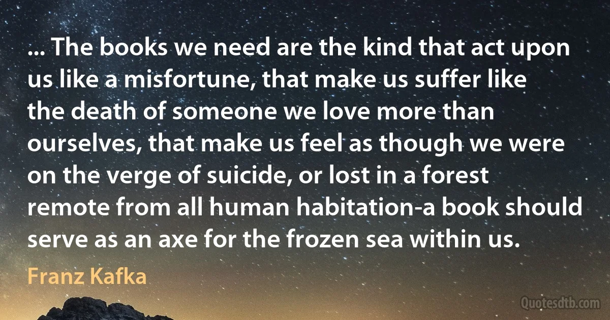 ... The books we need are the kind that act upon us like a misfortune, that make us suffer like the death of someone we love more than ourselves, that make us feel as though we were on the verge of suicide, or lost in a forest remote from all human habitation-a book should serve as an axe for the frozen sea within us. (Franz Kafka)