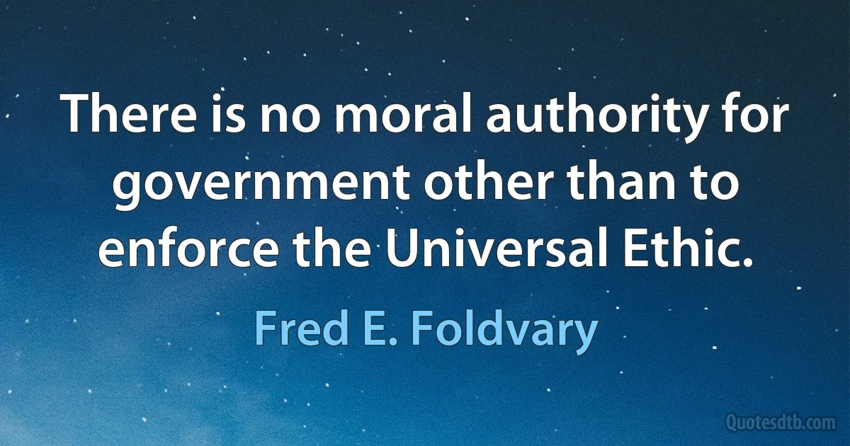 There is no moral authority for government other than to enforce the Universal Ethic. (Fred E. Foldvary)