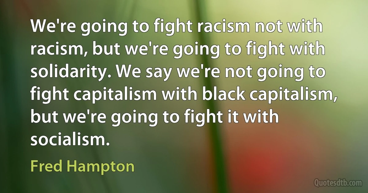 We're going to fight racism not with racism, but we're going to fight with solidarity. We say we're not going to fight capitalism with black capitalism, but we're going to fight it with socialism. (Fred Hampton)