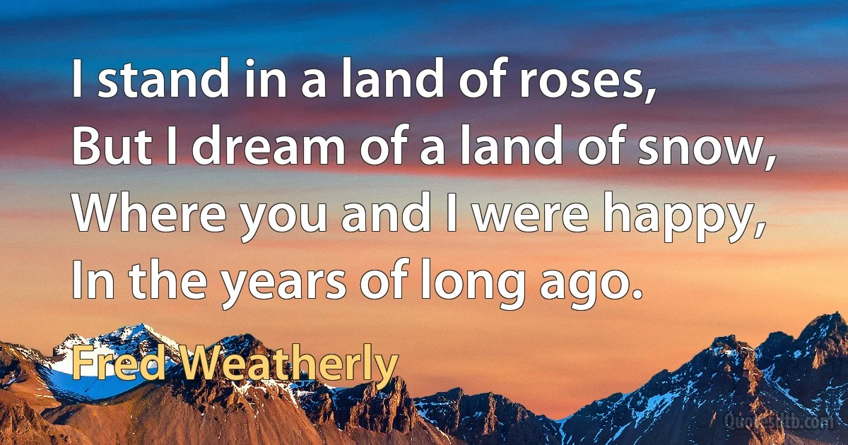 I stand in a land of roses,
But I dream of a land of snow,
Where you and I were happy,
In the years of long ago. (Fred Weatherly)