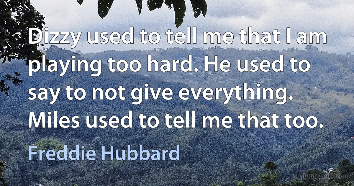 Dizzy used to tell me that I am playing too hard. He used to say to not give everything. Miles used to tell me that too. (Freddie Hubbard)