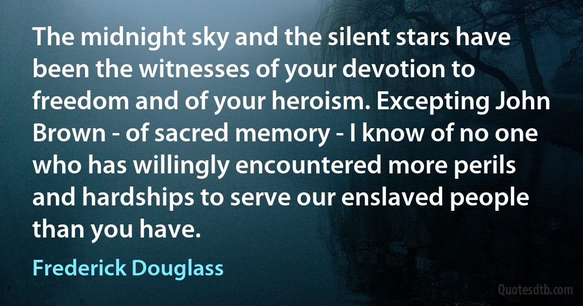 The midnight sky and the silent stars have been the witnesses of your devotion to freedom and of your heroism. Excepting John Brown - of sacred memory - I know of no one who has willingly encountered more perils and hardships to serve our enslaved people than you have. (Frederick Douglass)