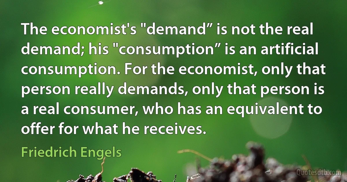 The economist's "demand” is not the real demand; his "consumption” is an artificial consumption. For the economist, only that person really demands, only that person is a real consumer, who has an equivalent to offer for what he receives. (Friedrich Engels)