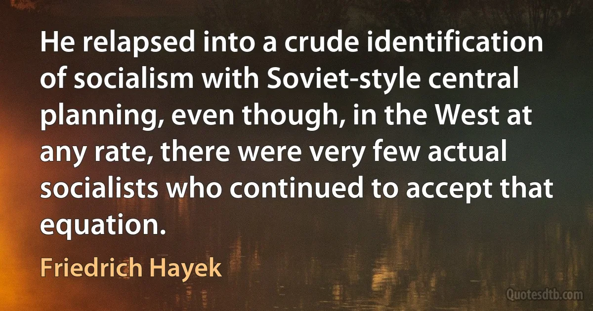 He relapsed into a crude identification of socialism with Soviet-style central planning, even though, in the West at any rate, there were very few actual socialists who continued to accept that equation. (Friedrich Hayek)