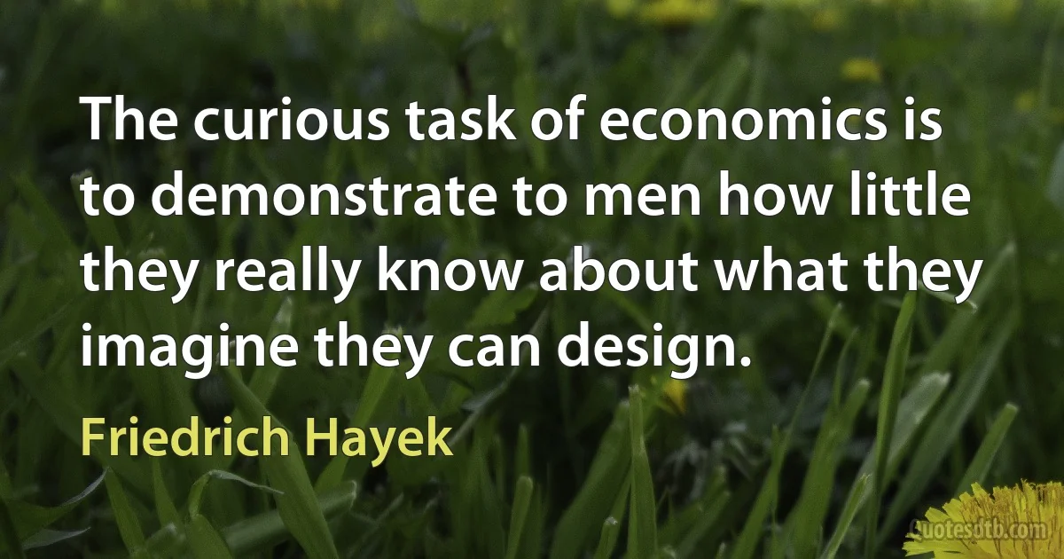 The curious task of economics is to demonstrate to men how little they really know about what they imagine they can design. (Friedrich Hayek)