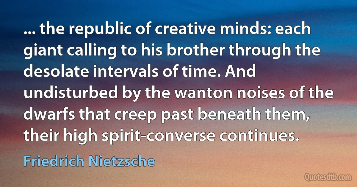 ... the republic of creative minds: each giant calling to his brother through the desolate intervals of time. And undisturbed by the wanton noises of the dwarfs that creep past beneath them, their high spirit-converse continues. (Friedrich Nietzsche)