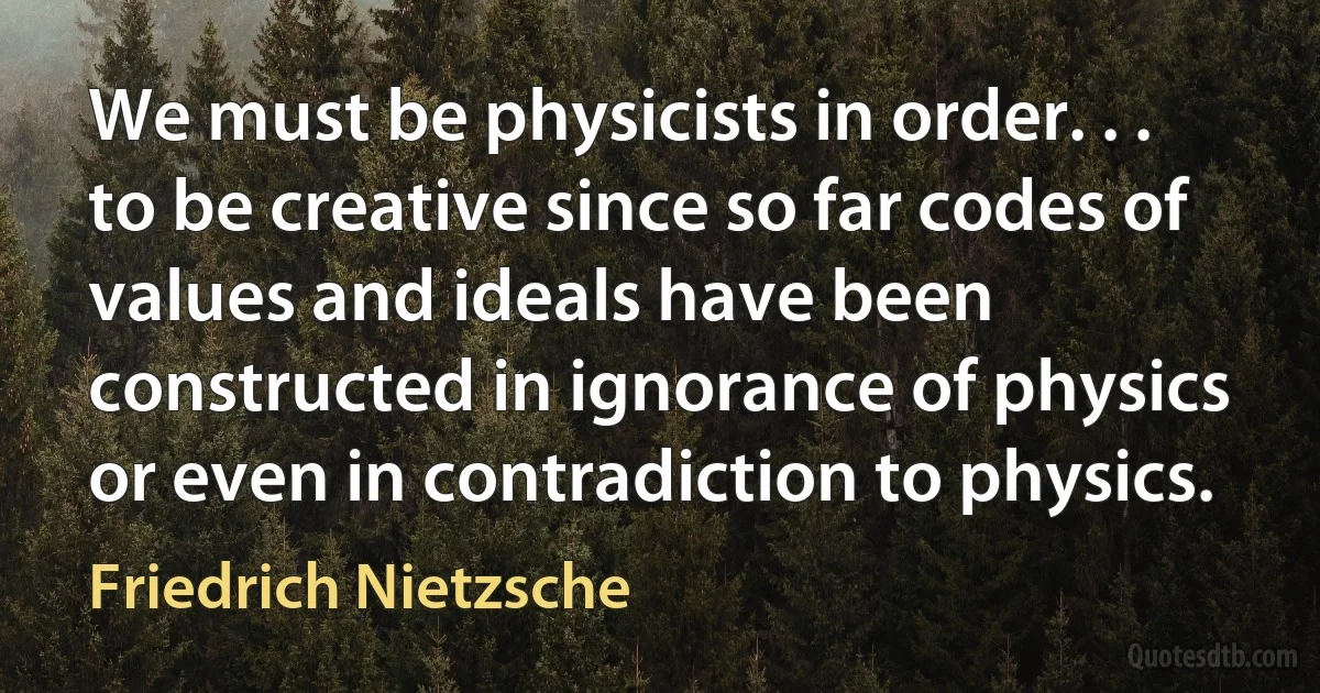 We must be physicists in order. . . to be creative since so far codes of values and ideals have been constructed in ignorance of physics or even in contradiction to physics. (Friedrich Nietzsche)