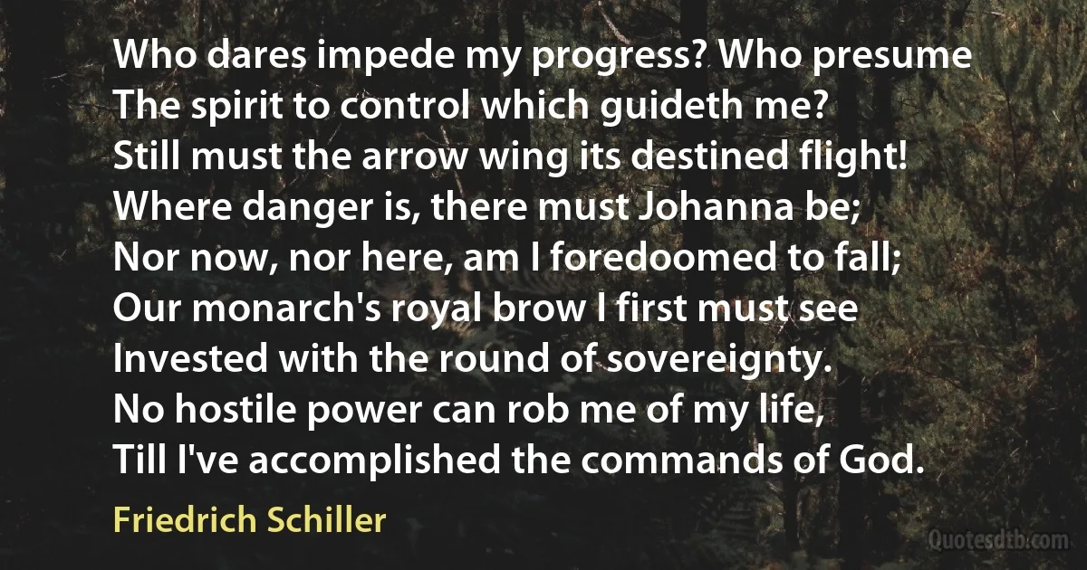 Who dares impede my progress? Who presume
The spirit to control which guideth me?
Still must the arrow wing its destined flight!
Where danger is, there must Johanna be;
Nor now, nor here, am I foredoomed to fall;
Our monarch's royal brow I first must see
Invested with the round of sovereignty.
No hostile power can rob me of my life,
Till I've accomplished the commands of God. (Friedrich Schiller)