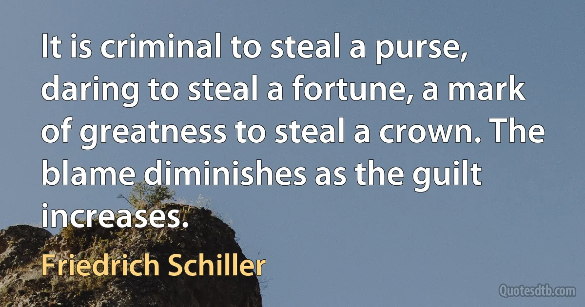 It is criminal to steal a purse, daring to steal a fortune, a mark of greatness to steal a crown. The blame diminishes as the guilt increases. (Friedrich Schiller)