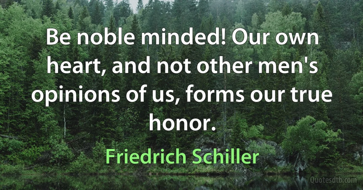 Be noble minded! Our own heart, and not other men's opinions of us, forms our true honor. (Friedrich Schiller)