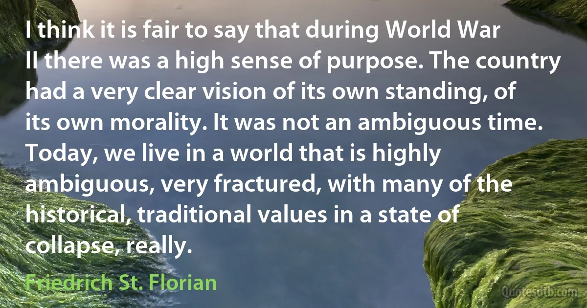 I think it is fair to say that during World War II there was a high sense of purpose. The country had a very clear vision of its own standing, of its own morality. It was not an ambiguous time. Today, we live in a world that is highly ambiguous, very fractured, with many of the historical, traditional values in a state of collapse, really. (Friedrich St. Florian)