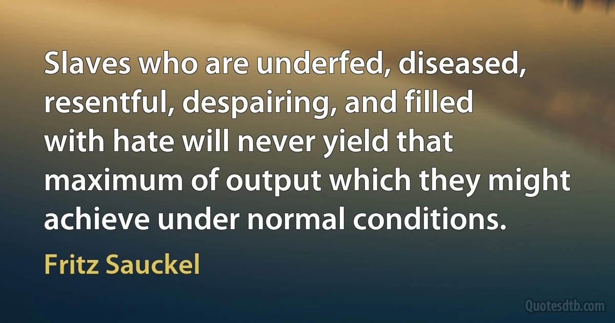 Slaves who are underfed, diseased, resentful, despairing, and filled with hate will never yield that maximum of output which they might achieve under normal conditions. (Fritz Sauckel)