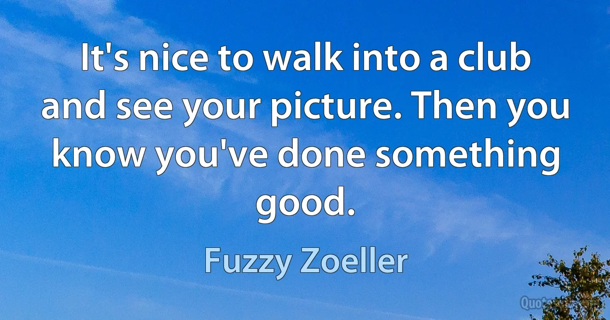 It's nice to walk into a club and see your picture. Then you know you've done something good. (Fuzzy Zoeller)