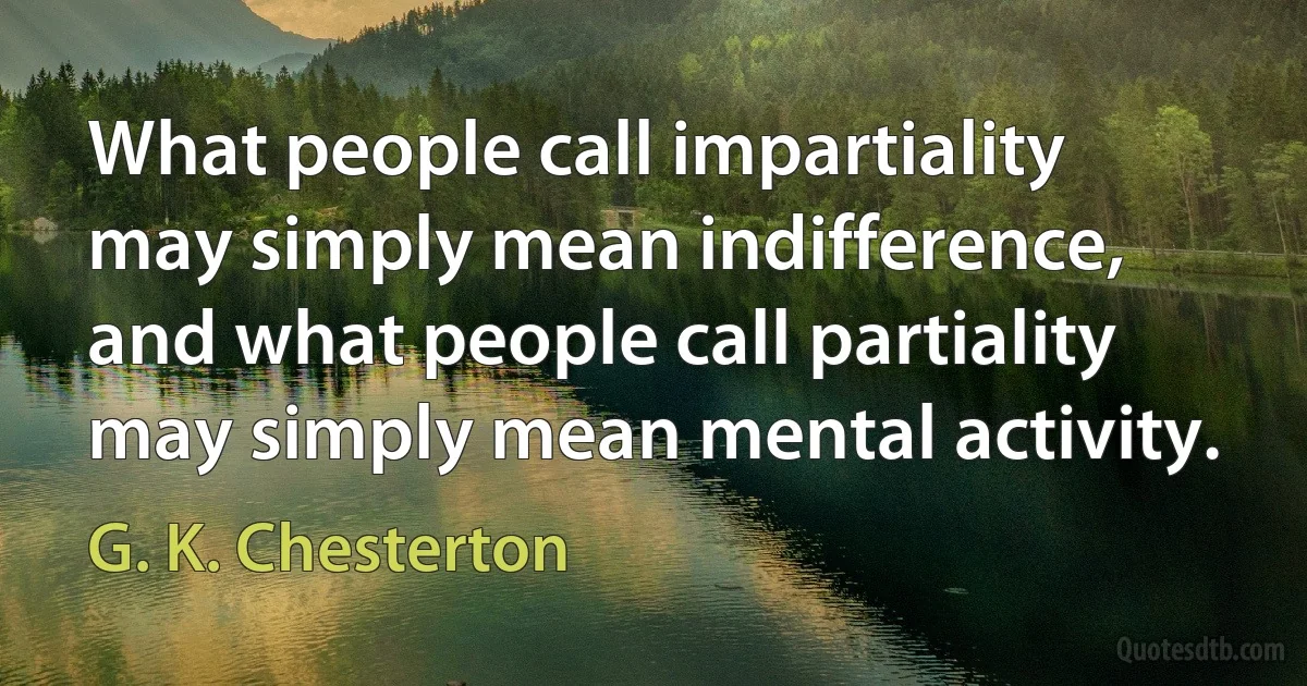 What people call impartiality may simply mean indifference, and what people call partiality may simply mean mental activity. (G. K. Chesterton)