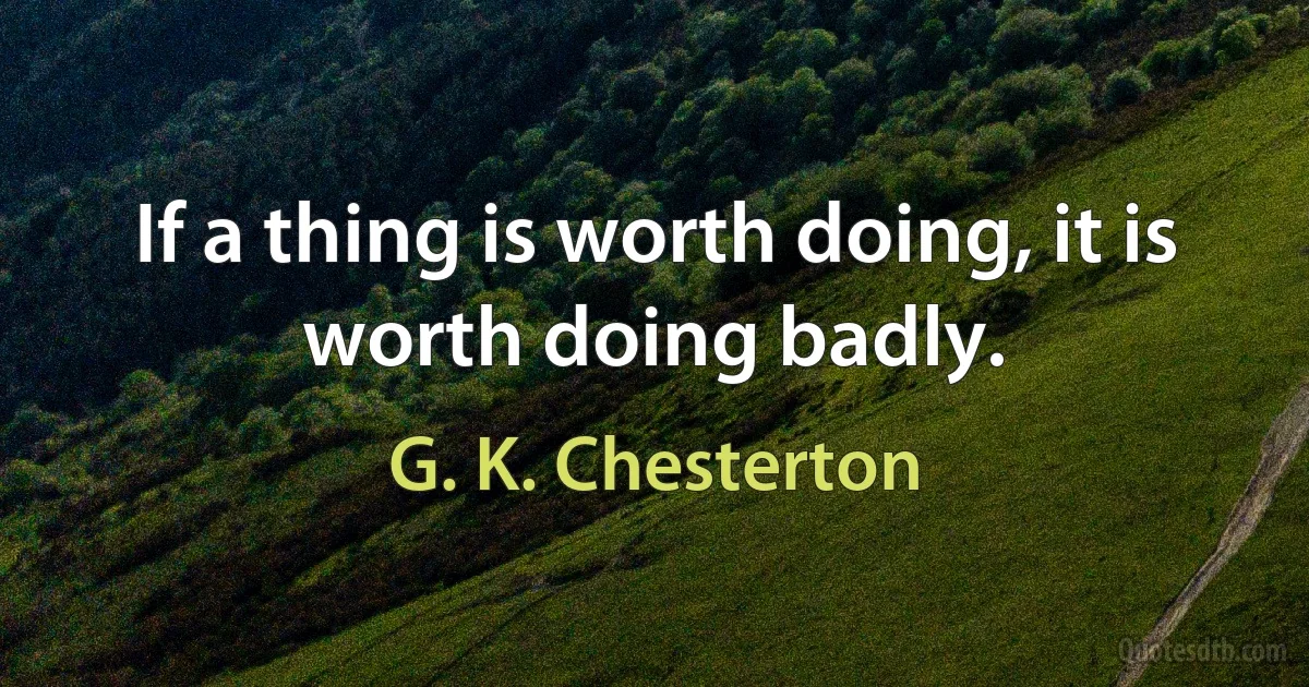 If a thing is worth doing, it is worth doing badly. (G. K. Chesterton)