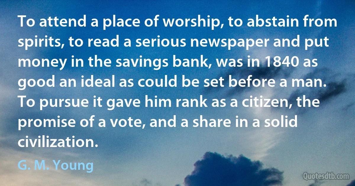 To attend a place of worship, to abstain from spirits, to read a serious newspaper and put money in the savings bank, was in 1840 as good an ideal as could be set before a man. To pursue it gave him rank as a citizen, the promise of a vote, and a share in a solid civilization. (G. M. Young)