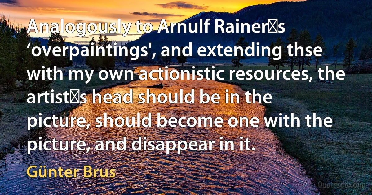 Analogously to Arnulf Rainer′s ‘overpaintings', and extending thse with my own actionistic resources, the artist′s head should be in the picture, should become one with the picture, and disappear in it. (Günter Brus)