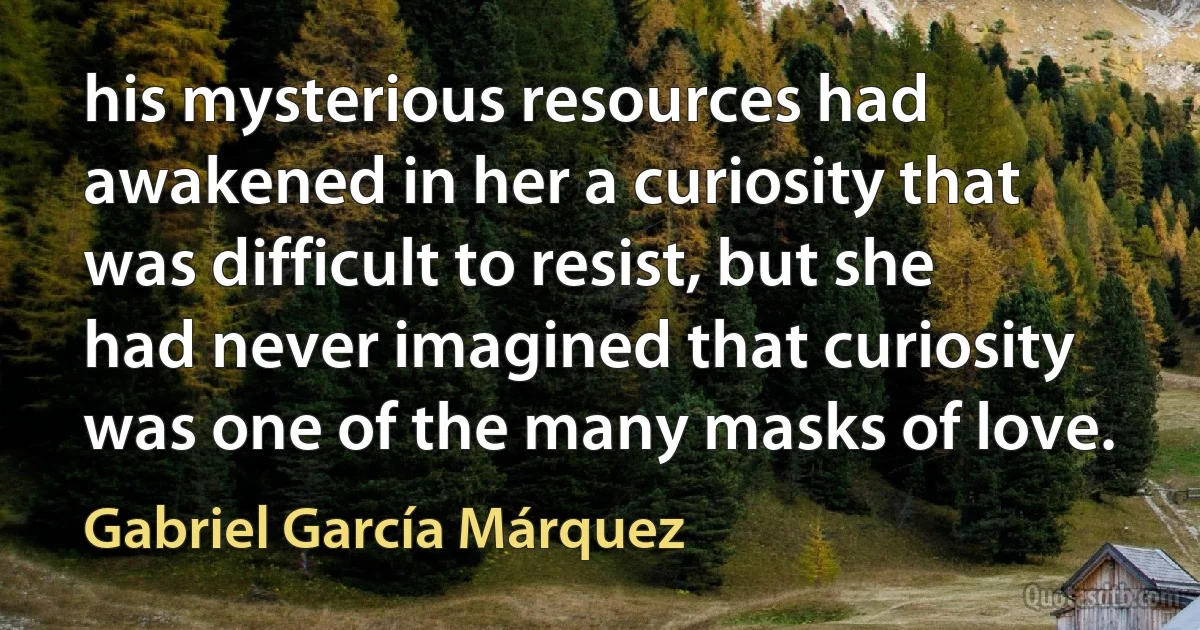 his mysterious resources had awakened in her a curiosity that was difficult to resist, but she had never imagined that curiosity was one of the many masks of love. (Gabriel García Márquez)