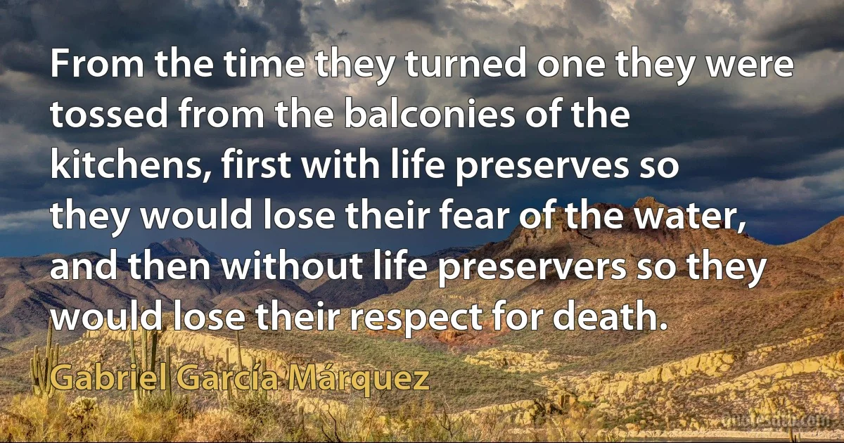 From the time they turned one they were tossed from the balconies of the kitchens, first with life preserves so they would lose their fear of the water, and then without life preservers so they would lose their respect for death. (Gabriel García Márquez)