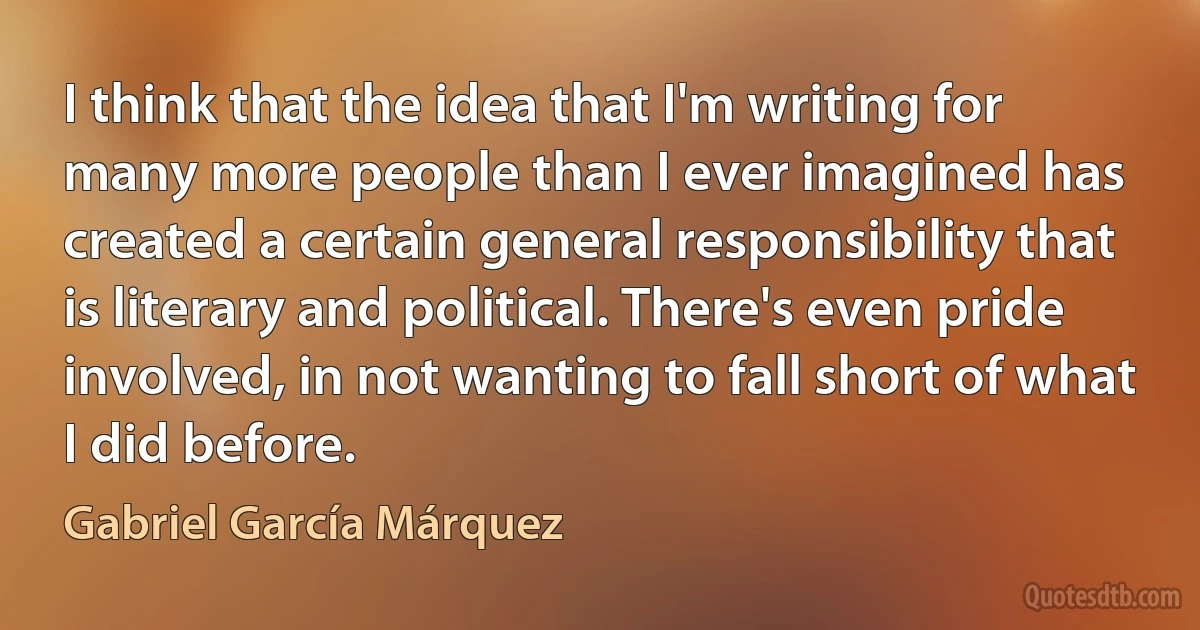 I think that the idea that I'm writing for many more people than I ever imagined has created a certain general responsibility that is literary and political. There's even pride involved, in not wanting to fall short of what I did before. (Gabriel García Márquez)