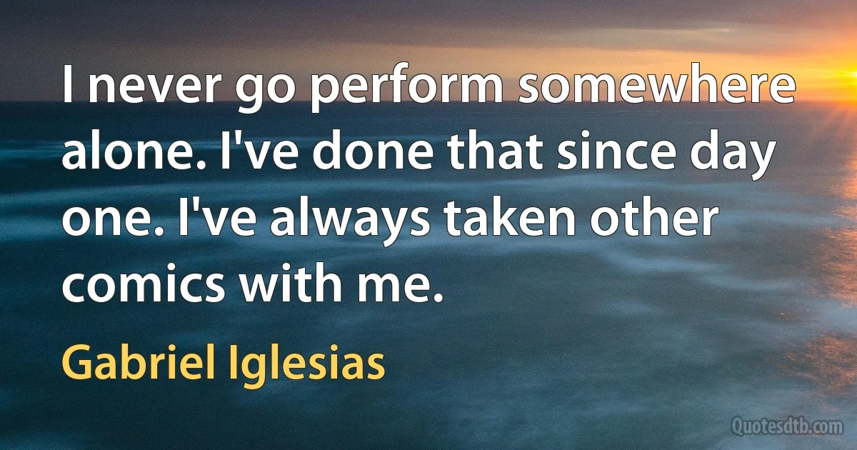 I never go perform somewhere alone. I've done that since day one. I've always taken other comics with me. (Gabriel Iglesias)