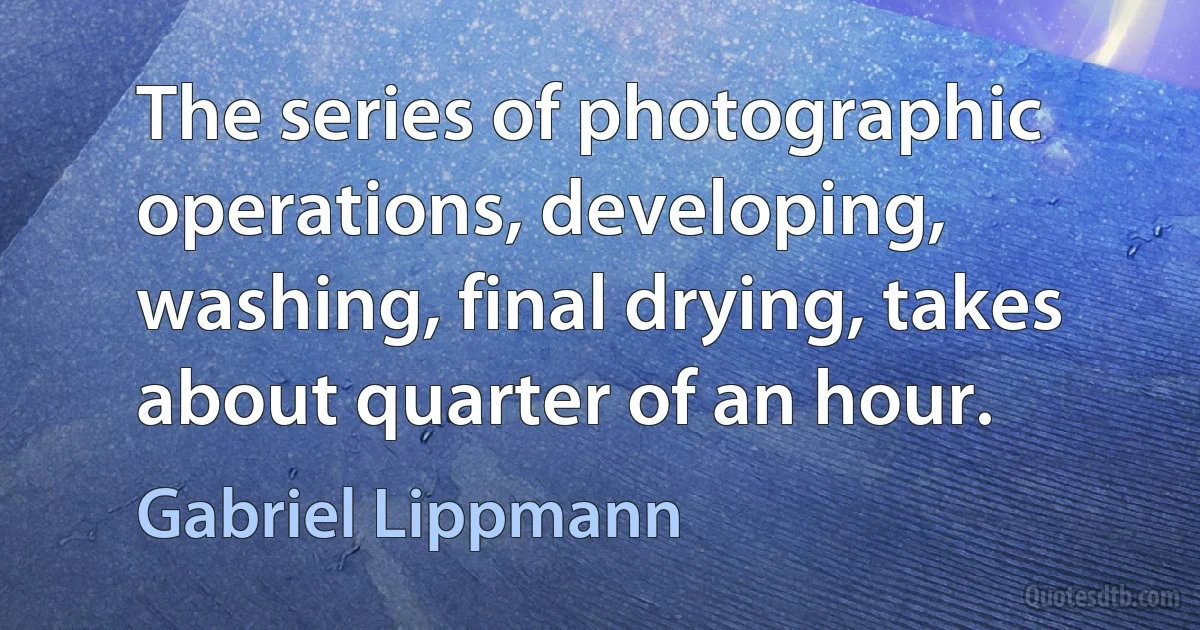 The series of photographic operations, developing, washing, final drying, takes about quarter of an hour. (Gabriel Lippmann)