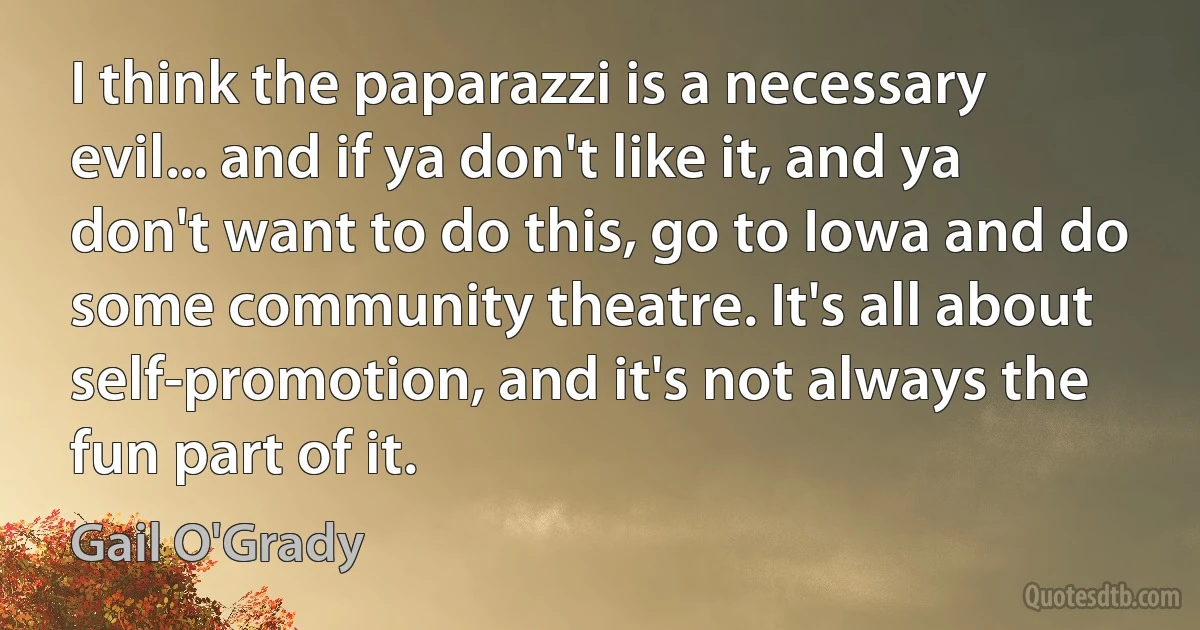 I think the paparazzi is a necessary evil... and if ya don't like it, and ya don't want to do this, go to Iowa and do some community theatre. It's all about self-promotion, and it's not always the fun part of it. (Gail O'Grady)