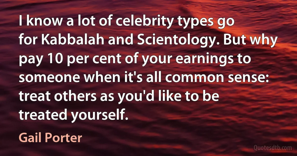 I know a lot of celebrity types go for Kabbalah and Scientology. But why pay 10 per cent of your earnings to someone when it's all common sense: treat others as you'd like to be treated yourself. (Gail Porter)