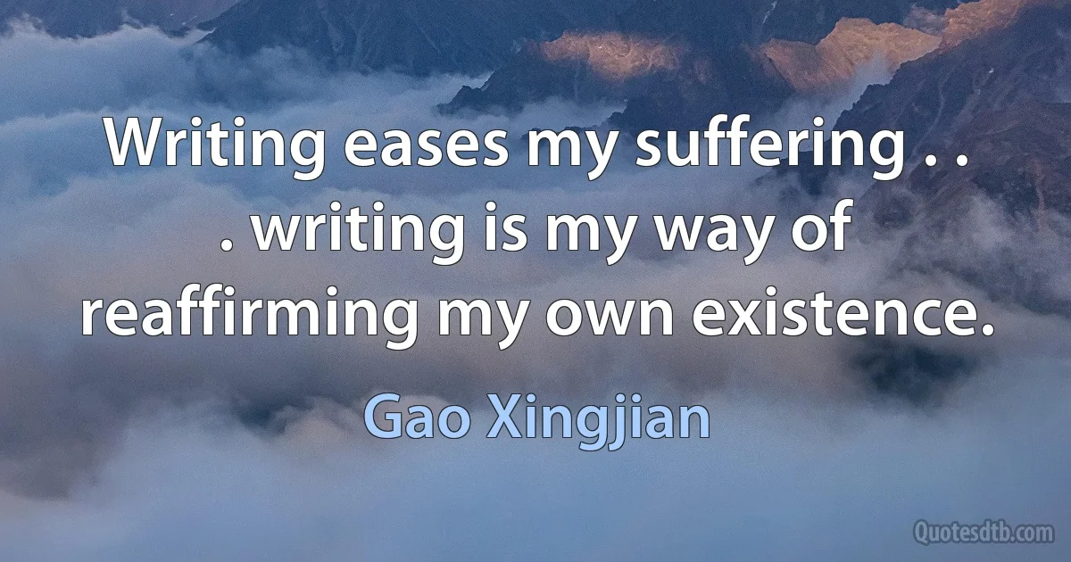 Writing eases my suffering . . . writing is my way of reaffirming my own existence. (Gao Xingjian)