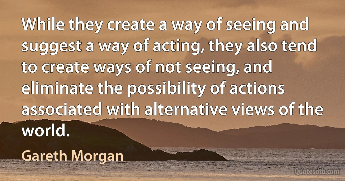 While they create a way of seeing and suggest a way of acting, they also tend to create ways of not seeing, and eliminate the possibility of actions associated with alternative views of the world. (Gareth Morgan)