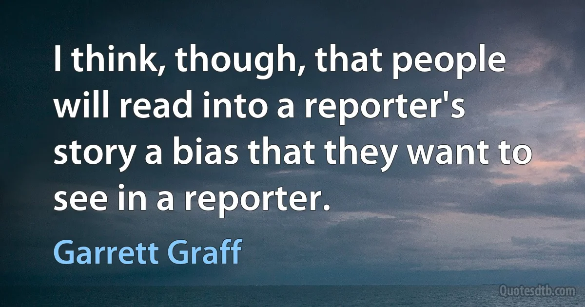 I think, though, that people will read into a reporter's story a bias that they want to see in a reporter. (Garrett Graff)