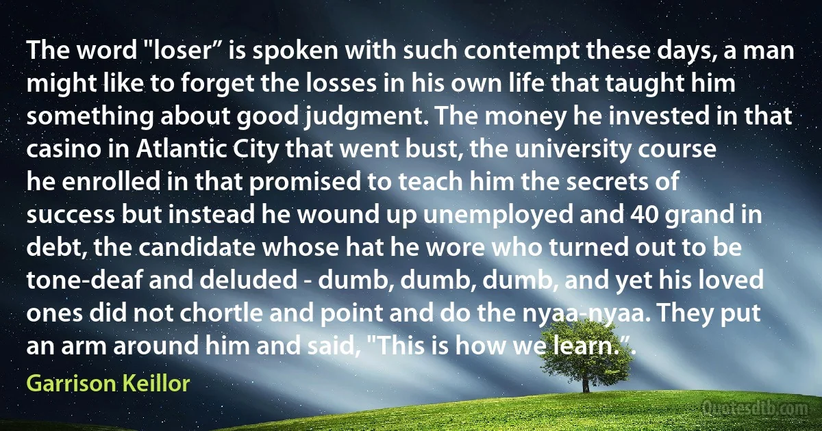 The word "loser” is spoken with such contempt these days, a man might like to forget the losses in his own life that taught him something about good judgment. The money he invested in that casino in Atlantic City that went bust, the university course he enrolled in that promised to teach him the secrets of success but instead he wound up unemployed and 40 grand in debt, the candidate whose hat he wore who turned out to be tone-deaf and deluded - dumb, dumb, dumb, and yet his loved ones did not chortle and point and do the nyaa-nyaa. They put an arm around him and said, "This is how we learn.”. (Garrison Keillor)