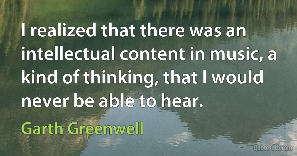 I realized that there was an intellectual content in music, a kind of thinking, that I would never be able to hear. (Garth Greenwell)