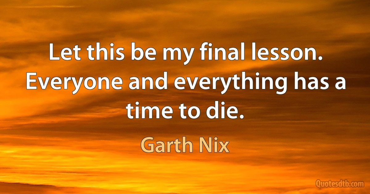 Let this be my final lesson. Everyone and everything has a time to die. (Garth Nix)