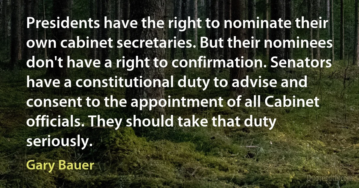 Presidents have the right to nominate their own cabinet secretaries. But their nominees don't have a right to confirmation. Senators have a constitutional duty to advise and consent to the appointment of all Cabinet officials. They should take that duty seriously. (Gary Bauer)