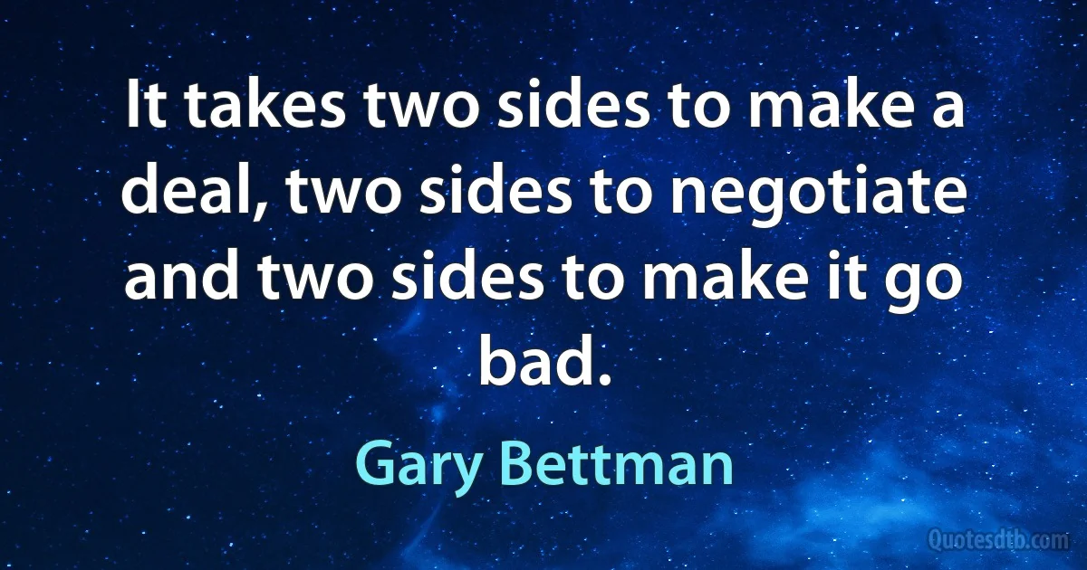 It takes two sides to make a deal, two sides to negotiate and two sides to make it go bad. (Gary Bettman)