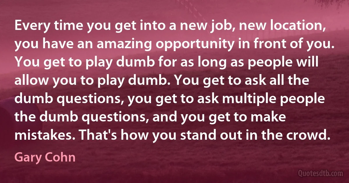 Every time you get into a new job, new location, you have an amazing opportunity in front of you. You get to play dumb for as long as people will allow you to play dumb. You get to ask all the dumb questions, you get to ask multiple people the dumb questions, and you get to make mistakes. That's how you stand out in the crowd. (Gary Cohn)