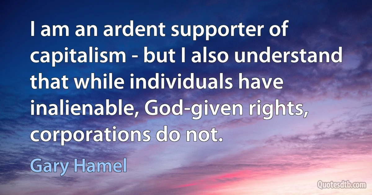 I am an ardent supporter of capitalism - but I also understand that while individuals have inalienable, God-given rights, corporations do not. (Gary Hamel)