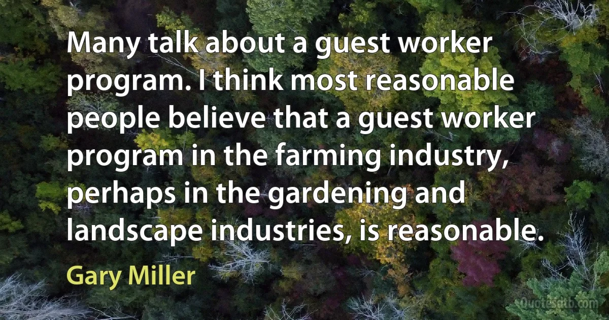 Many talk about a guest worker program. I think most reasonable people believe that a guest worker program in the farming industry, perhaps in the gardening and landscape industries, is reasonable. (Gary Miller)