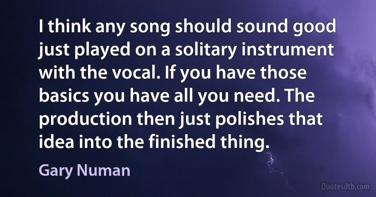 I think any song should sound good just played on a solitary instrument with the vocal. If you have those basics you have all you need. The production then just polishes that idea into the finished thing. (Gary Numan)