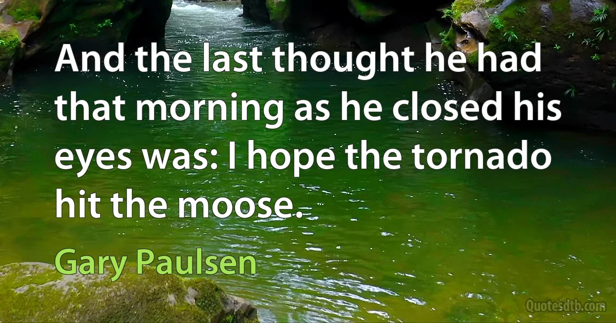 And the last thought he had that morning as he closed his eyes was: I hope the tornado hit the moose. (Gary Paulsen)