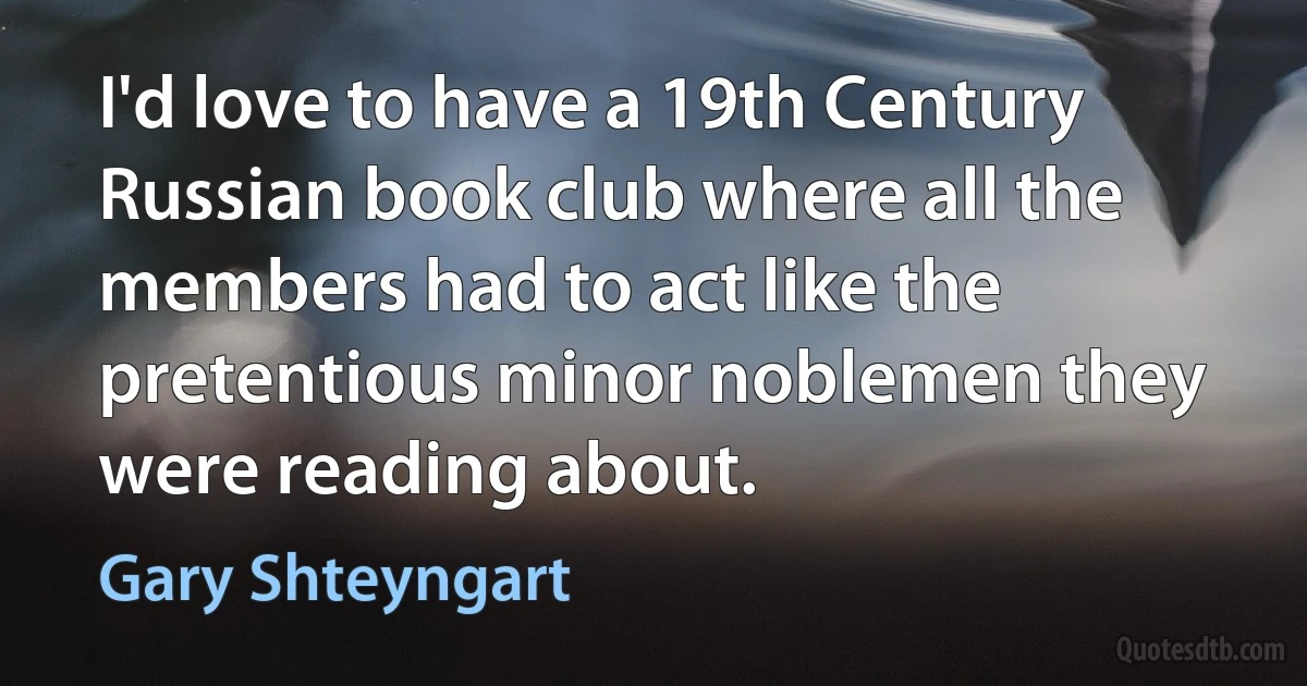 I'd love to have a 19th Century Russian book club where all the members had to act like the pretentious minor noblemen they were reading about. (Gary Shteyngart)