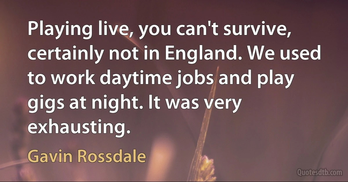 Playing live, you can't survive, certainly not in England. We used to work daytime jobs and play gigs at night. It was very exhausting. (Gavin Rossdale)